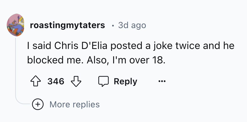 number - roastingmytaters 3d ago I said Chris D'Elia posted a joke twice and he blocked me. Also, I'm over 18. 346 More replies